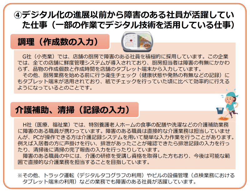 パターン④の業務の解説記事 掲載内容は下記の通り
④デジタル化の進展以前から障害のある社員が活躍していた仕事(一部の作業でデジタル技術を活用している仕事)
調理(作成数の入力)
G社(小売業)では、店舗の厨房で障害のある社員を積極的に採用しています。この企業では、全ての店舗に鮮度管理システムが導入されており、厨房担当者は障害の有無にかかわらず、品物の作成個数と作成時間を店舗のタブレット端末から入力しています。
その他、厨房業務を始める前に行う衛生チェック(健康状態や発熱の有無などの記録)にもタブレット端末が活用されており、紙でチェックを行っていた頃に比べて効率的に行えるようになっているとのことです。
介護補助、清掃(記録の入力)
H社(医療、福祉業)では、特別養護老人ホームの食事の配膳や洗濯などの介護補助業務に障害のある職員が携わっています。障害のある職員は直接的な介護業務は担当していませんが、パソコンが操作できる方は介護記録システムを用いて簡単な入力作業を行うことがあります。例えば入居者の方に声掛けを行い、排泄があったことが確認できたら排泄記録の入力を行ったり、清掃後に清掃の完了報告の入力を行ったりしています。
障害のある職員の中には、介護の研修を受講し資格を取得した方もおり、今後は可能な範囲で直接的な介護業務を担当することを目指しています。
※その他、トラック運転(デジタルタコグラフの利用)やビルの設備管理(点検業務におけるタブレット端末の利用)などの業務でも障害のある社員が活躍しています。